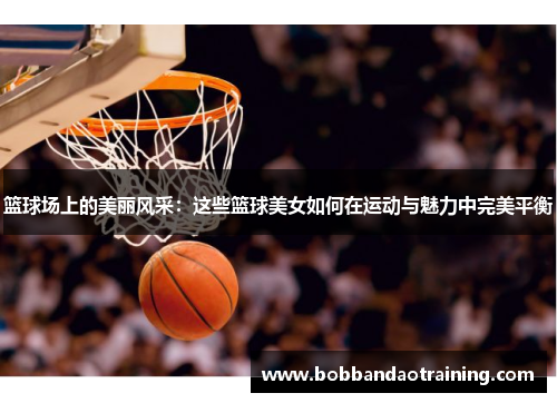 篮球场上的美丽风采：这些篮球美女如何在运动与魅力中完美平衡