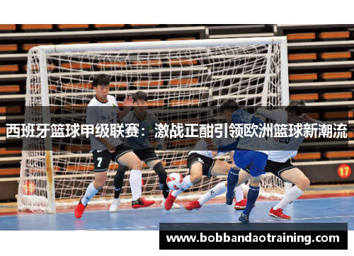 西班牙篮球甲级联赛：激战正酣引领欧洲篮球新潮流