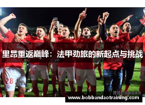 里昂重返巅峰：法甲劲旅的新起点与挑战