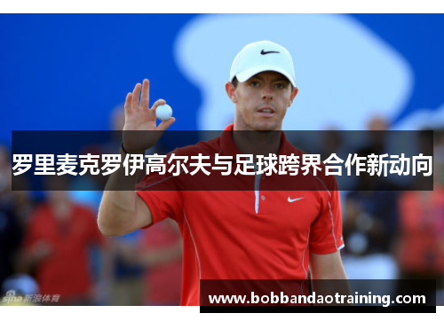 罗里麦克罗伊高尔夫与足球跨界合作新动向