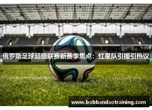 俄罗斯足球超级联赛新赛季焦点：红星队引援引热议