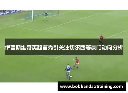 伊普斯维奇英超首秀引关注切尔西等豪门动向分析