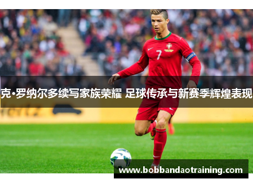 克·罗纳尔多续写家族荣耀 足球传承与新赛季辉煌表现
